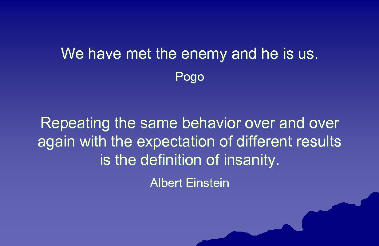 We have met the enemy and he is us. Pogo Repeating the same behavior