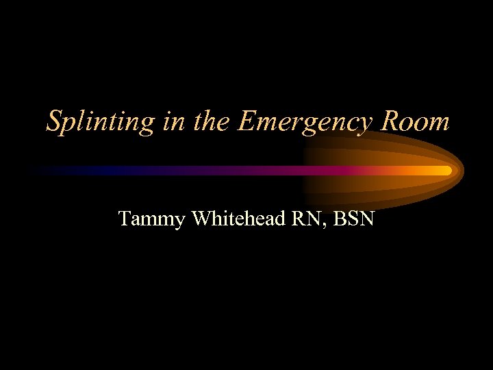 Splinting in the Emergency Room Tammy Whitehead RN, BSN 