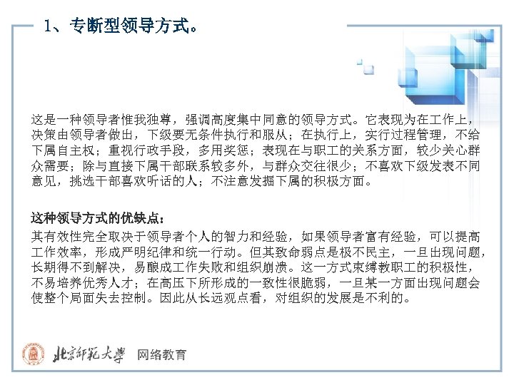 1、专断型领导方式。 这是一种领导者惟我独尊，强调高度集中同意的领导方式。它表现为在 作上， 决策由领导者做出，下级要无条件执行和服从；在执行上，实行过程管理，不给 下属自主权；重视行政手段，多用奖惩；表现在与职 的关系方面，较少关心群 众需要；除与直接下属干部联系较多外，与群众交往很少；不喜欢下级发表不同 意见，挑选干部喜欢听话的人；不注意发掘下属的积极方面。 这种领导方式的优缺点： 其有效性完全取决于领导者个人的智力和经验，如果领导者富有经验，可以提高 作效率，形成严明纪律和统一行动。但其致命弱点是极不民主，一旦出现问题， 长期得不到解决，易酿成 作失败和组织崩溃。这一方式束缚教职 的积极性，