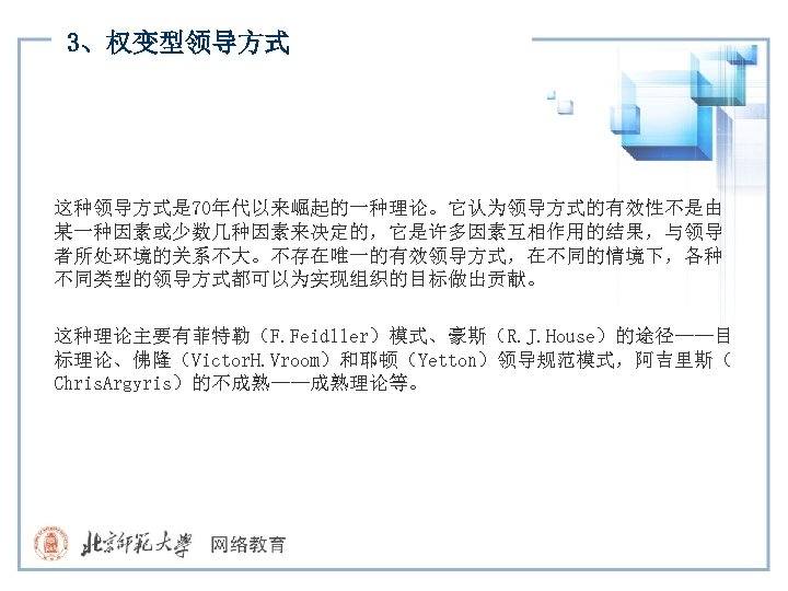 3、权变型领导方式 这种领导方式是 70年代以来崛起的一种理论。它认为领导方式的有效性不是由 某一种因素或少数几种因素来决定的，它是许多因素互相作用的结果，与领导 者所处环境的关系不大。不存在唯一的有效领导方式，在不同的情境下，各种 不同类型的领导方式都可以为实现组织的目标做出贡献。 这种理论主要有菲特勒（F. Feidller）模式、豪斯（R. J. House）的途径——目 标理论、佛隆（Victor. H. Vroom）和耶顿（Yetton）领导规范模式，阿吉里斯（ Chris.