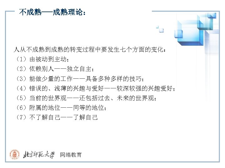 不成熟---成熟理论： 人从不成熟到成熟的转变过程中要发生七个方面的变化： （1）由被动到主动； （2）依赖别人——独立自主； （3）能做少量的 作——具备多种多样的技巧； （4）错误的、浅薄的兴趣与爱好——较深较强的兴趣爱好； （5）当前的世界观——还包括过去、未来的世界观； （6）附属的地位——同等的地位； （7）不了解自己——了解自己 