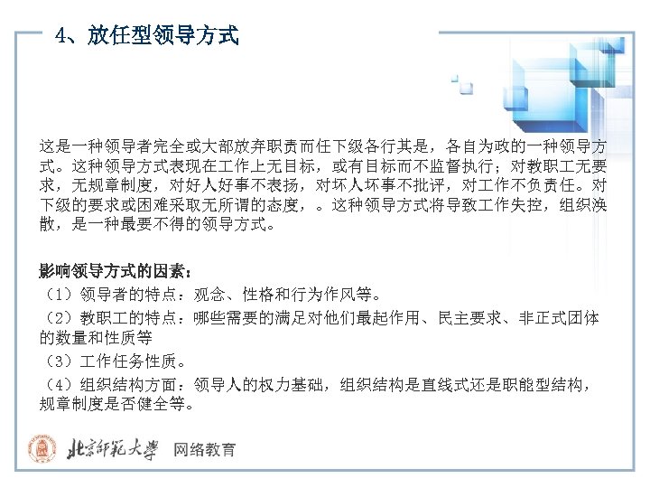 4、放任型领导方式 这是一种领导者完全或大部放弃职责而任下级各行其是，各自为政的一种领导方 式。这种领导方式表现在 作上无目标，或有目标而不监督执行；对教职 无要 求，无规章制度，对好人好事不表扬，对坏人坏事不批评，对 作不负责任。对 下级的要求或困难采取无所谓的态度，。这种领导方式将导致 作失控，组织涣 散，是一种最要不得的领导方式。 影响领导方式的因素： （1）领导者的特点：观念、性格和行为作风等。 （2）教职 的特点：哪些需要的满足对他们最起作用、民主要求、非正式团体