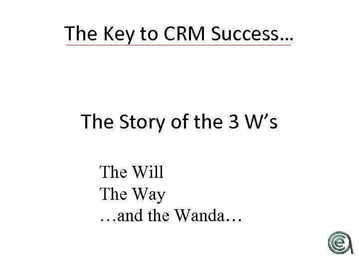 The Key to CRM Success… The Story of the 3 W’s The Will The