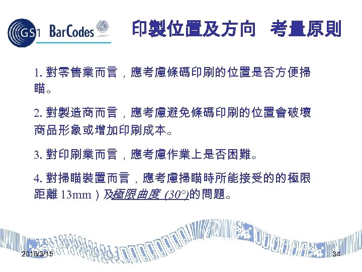 印製位置及方向 考量原則 1. 對零售業而言，應考慮條碼印刷的位置是否方便掃 瞄。 2. 對製造商而言，應考慮避免條碼印刷的位置會破壞 商品形象或增加印刷成本。 3. 對印刷業而言，應考慮作業上是否困難。 4. 對掃瞄裝置而言，應考慮掃瞄時所能接受的的極限 距離 13