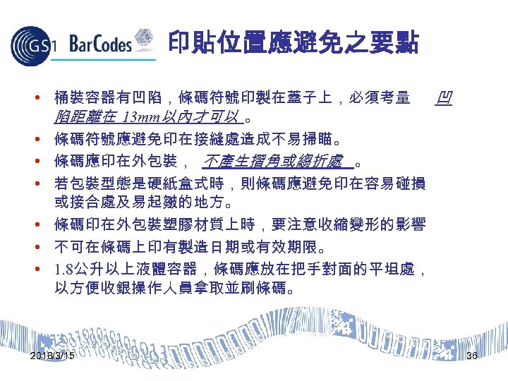 印貼位置應避免之要點 • 桶裝容器有凹陷，條碼符號印製在蓋子上，必須考量 凹 陷距離在 13 mm以內才可以 。 • 條碼符號應避免印在接縫處造成不易掃瞄。 • 條碼應印在外包裝， 不產生摺角或縐折處 。