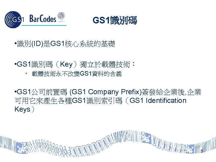 GS 1識別碼 • 識別(ID)是GS 1核心系統的基礎 • GS 1識別碼（Key）獨立於載體技術： • 載體技術永不改變GS 1資料的含義 • GS 1公司前置碼