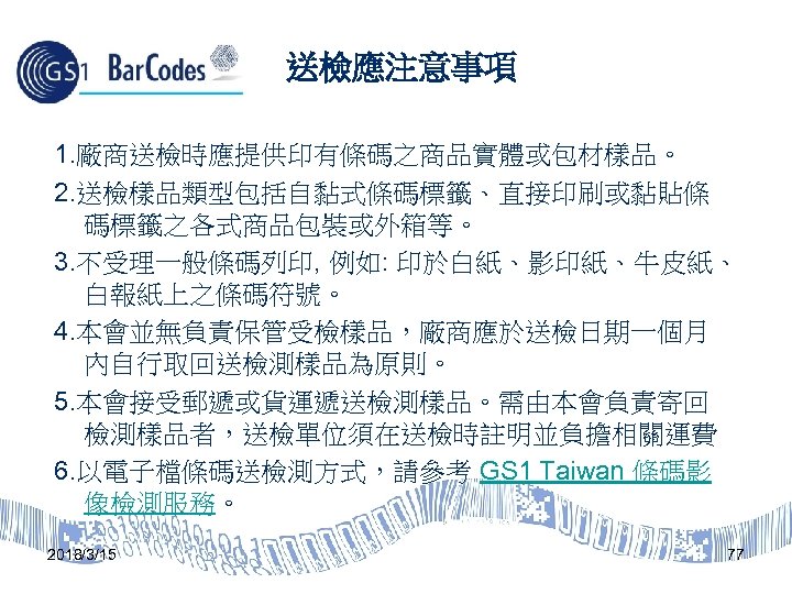 送檢應注意事項 1. 廠商送檢時應提供印有條碼之商品實體或包材樣品。 2. 送檢樣品類型包括自黏式條碼標籤、直接印刷或黏貼條 碼標籤之各式商品包裝或外箱等。 3. 不受理一般條碼列印, 例如: 印於白紙、影印紙、牛皮紙、 白報紙上之條碼符號。 4. 本會並無負責保管受檢樣品，廠商應於送檢日期一個月 內自行取回送檢測樣品為原則。