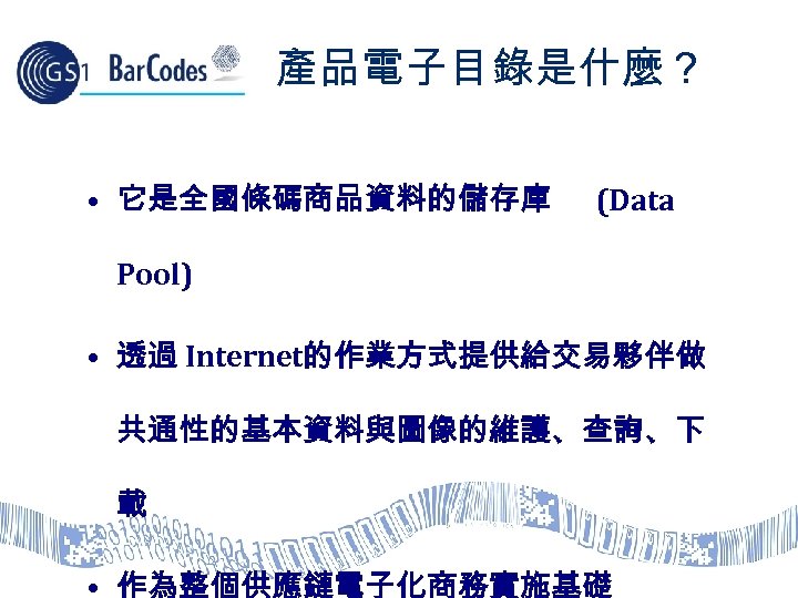 產品電子目錄是什麼？ • 它是全國條碼商品資料的儲存庫 (Data Pool) • 透過 Internet的作業方式提供給交易夥伴做 共通性的基本資料與圖像的維護、查詢、下 載 • 作為整個供應鏈電子化商務實施基礎 