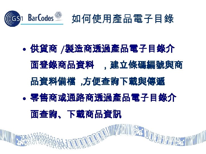 如何使用產品電子目錄 • 供貨商 /製造商透過產品電子目錄介 面登錄商品資料 ，建立條碼編號與商 品資料備檔 , 方便查詢下載與傳遞 • 零售商或通路商透過產品電子目錄介 面查詢、下載商品資訊 