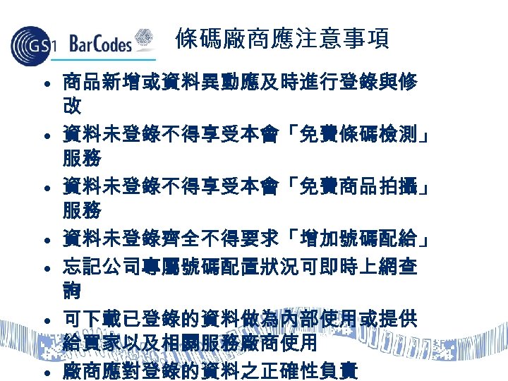 條碼廠商應注意事項 • 商品新增或資料異動應及時進行登錄與修 改 • 資料未登錄不得享受本會「免費條碼檢測」 服務 • 資料未登錄不得享受本會「免費商品拍攝」 服務 • 資料未登錄齊全不得要求「增加號碼配給」 • 忘記公司專屬號碼配置狀況可即時上網查