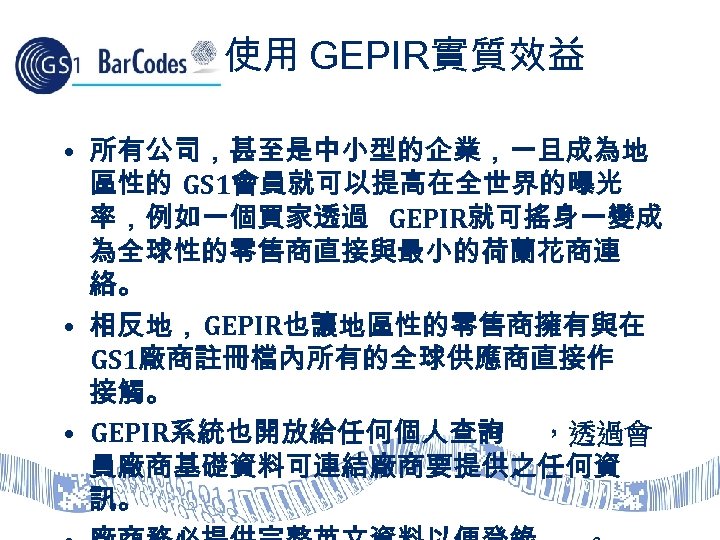 使用 GEPIR實質效益 • 所有公司，甚至是中小型的企業，一旦成為地 區性的 GS 1會員就可以提高在全世界的曝光 率，例如一個買家透過 GEPIR就可搖身一變成 為全球性的零售商直接與最小的荷蘭花商連 絡。 • 相反地，GEPIR也讓地區性的零售商擁有與在 GS