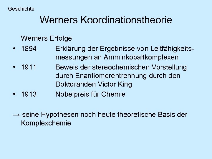 Geschichte Werners Koordinationstheorie Werners Erfolge • 1894 Erklärung der Ergebnisse von Leitfähigkeitsmessungen an Amminkobaltkomplexen