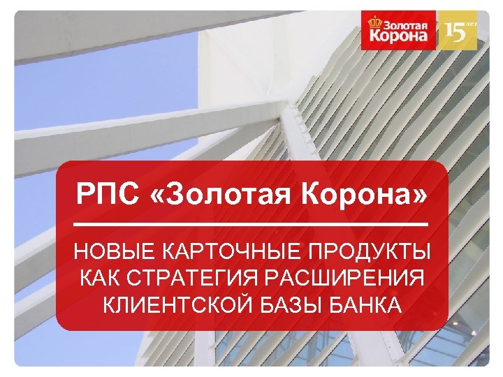 РПС «Золотая Корона» НОВЫЕ КАРТОЧНЫЕ ПРОДУКТЫ КАК СТРАТЕГИЯ РАСШИРЕНИЯ КЛИЕНТСКОЙ БАЗЫ БАНКА 