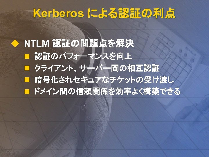 Kerberos による認証の利点 u NTLM 認証の問題点を解決 n n 認証のパフォーマンスを向上 クライアント、サーバー間の相互認証 暗号化されセキュアなチケットの受け渡し ドメイン間の信頼関係を効率よく構築できる 