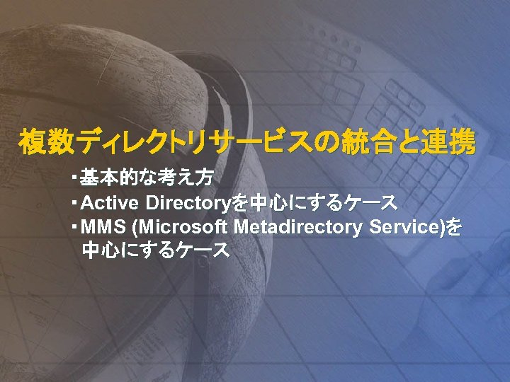 複数ディレクトリサービスの統合と連携 ・基本的な考え方 ・Active Directoryを中心にするケース ・MMS (Microsoft Metadirectory Service)を 中心にするケース 