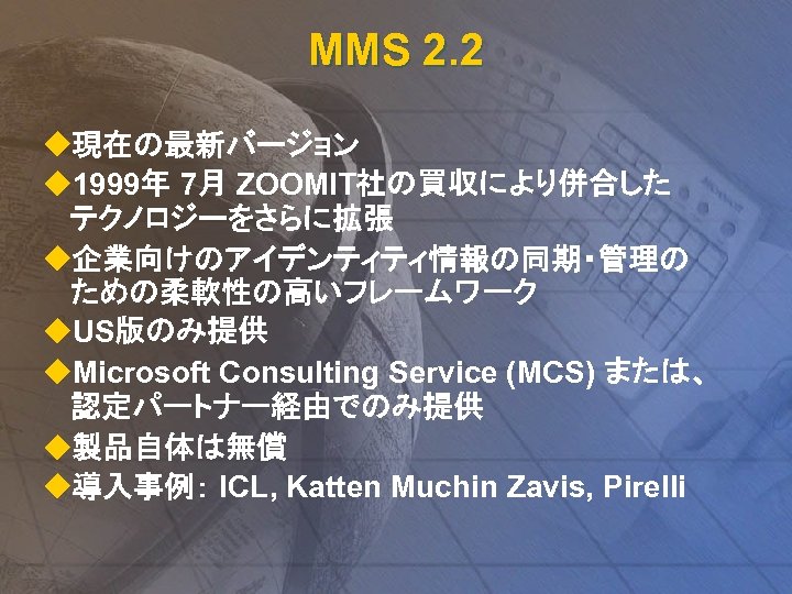 MMS 2. 2 u現在の最新バージョン u 1999年 7月 ZOOMIT社の買収により併合した テクノロジーをさらに拡張 u企業向けのアイデンティティ情報の同期・管理の ための柔軟性の高いフレームワーク u. US版のみ提供 u.
