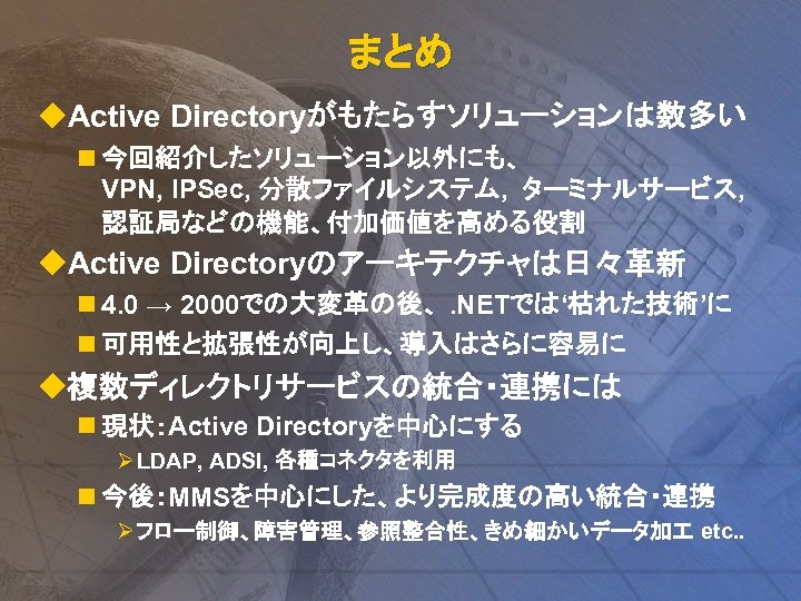 まとめ u. Active Directoryがもたらすソリューションは数多い n 今回紹介したソリューション以外にも、 VPN, IPSec, 分散ファイルシステム, ターミナルサービス, 認証局などの機能、付加価値を高める役割 u. Active Directoryのアーキテクチャは日々革新