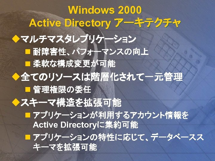 Windows 2000 Active Directory アーキテクチャ uマルチマスタレプリケーション n 耐障害性、パフォーマンスの向上 n 柔軟な構成変更が可能 u全てのリソースは階層化されて一元管理 n 管理権限の委任 uスキーマ構造を拡張可能