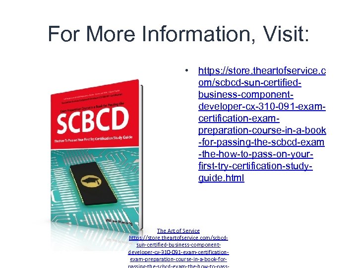 For More Information, Visit: • https: //store. theartofservice. c om/scbcd-sun-certifiedbusiness-componentdeveloper-cx-310 -091 -examcertification-exampreparation-course-in-a-book -for-passing-the-scbcd-exam -the-how-to-pass-on-yourfirst-try-certification-studyguide.