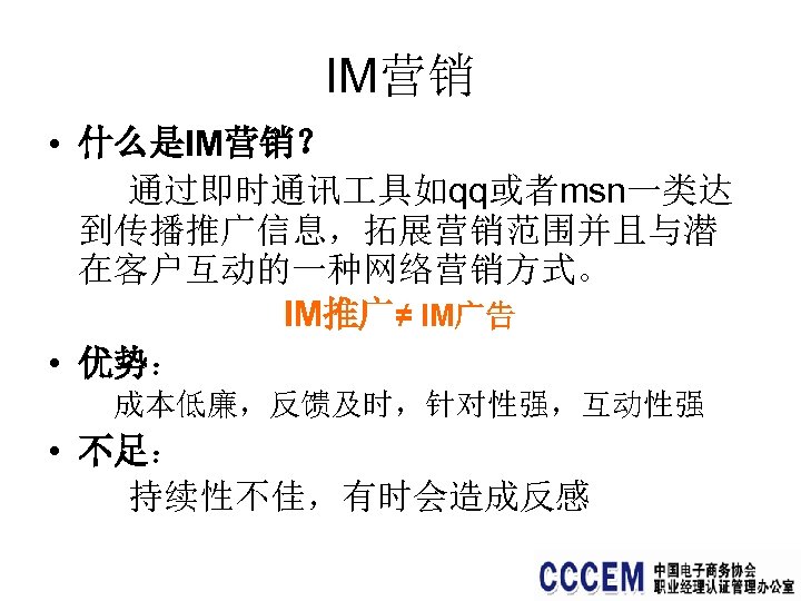 IM营销 • 什么是IM营销？ 通过即时通讯 具如qq或者msn一类达 到传播推广信息，拓展营销范围并且与潜 在客户互动的一种网络营销方式。 IM推广≠ IM广告 • 优势： 成本低廉，反馈及时，针对性强，互动性强 • 不足：