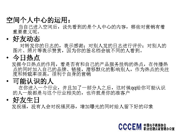 空间个人中心的运用： 当自己进入空间后，说先看到的是个人中心的内容，哪些对营销有着 重要意义呢。 • 好友动态 对转发你的日志的，表示感谢；对别人发的日志进行评价；对别人的 图片、照片等表示赞赏，因为你的签名档会被不同的人看到。 • 今日热点 发掘今日热点的作用，看是否有和自己的产品服务挂钩的热点，在传播热 点的同时加入自己的品牌、链接，潜移默化的影响别人，作为热点的关注 度和转载率很高，很利于自身的营销 • 可能认识的人