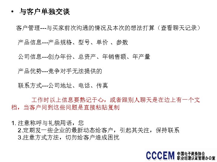  • 与客户单独交谈 客户管理---与买家前次沟通的情况及本次的想法打算（查看聊天记录） 产品信息---产品规格、型号、单价 、参数 公司信息---创办年份、总资产、年销售额、年产量 产品优势---竞争对手无法提供的 联系方式---公司地址、电话、传真 作时以上信息要熟记于心，或者跟别人聊天是在边上有一个文 档，当客户问到这些问题是直接粘贴复制 1. 注意称呼与礼貌用语，您 2.