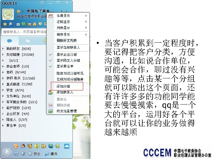  • 当客户积累到一定程度时， 要记得把客户分类，方便 沟通，比如说合作单位， 可能会合作，聊过没有兴 趣等等，点击某一个分组 就可以跳出这个页面，还 有许许多多的功能同学能 要去慢慢摸索，qq是一个 大的平台，运用好各个平 台就可以让你的业务做得 越来越顺 