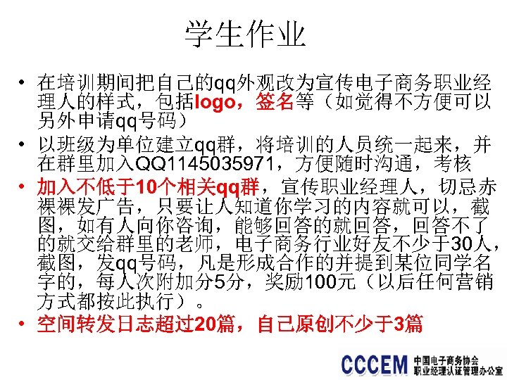 学生作业 • 在培训期间把自己的qq外观改为宣传电子商务职业经 理人的样式，包括logo，签名等（如觉得不方便可以 另外申请qq号码） • 以班级为单位建立qq群，将培训的人员统一起来，并 在群里加入QQ 1145035971，方便随时沟通，考核 • 加入不低于10个相关qq群，宣传职业经理人，切忌赤 裸裸发广告，只要让人知道你学习的内容就可以，截 图，如有人向你咨询，能够回答的就回答，回答不了 的就交给群里的老师，电子商务行业好友不少于30人，