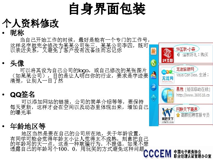 自身界面包装 个人资料修改 • 昵称 当自己开始 作的时候，最好是能有一个专门的 作号， 这样名字就完全修改为某某公司张三、某某公司李四，既可 以亲近关系，又避免了客户没有改备注而忘记你 • 头像 可以将其设为自己公司的logo，或自己修改的某张图片 （如某某公司），目的是让人明白你的行业，要求是字迹要 清楚，让别人一目了然