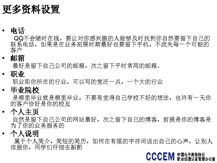 更多资料设置 • 电话 QQ不会随时在线，要让对你感兴趣的人能够及时找到你自然要留下自己的 联系电话，如果是在业务拓展时期最好也要留下手机，不流失每一个可能的 客户 • 邮箱 最好是留下自己公司的邮箱，次之留下平时常用的邮箱。 • 职业 职业即你所在的行业，可以写的宽泛一点，一个大的行业 • 毕业院校