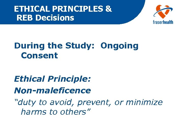 ETHICAL PRINCIPLES & REB Decisions During the Study: Ongoing Consent Ethical Principle: Non-maleficence “duty