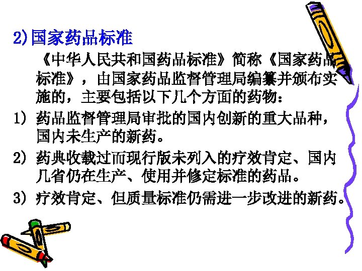 2)国家药品标准 《中华人民共和国药品标准》简称《国家药品 标准》，由国家药品监督管理局编纂并颁布实 施的，主要包括以下几个方面的药物： 1) 药品监督管理局审批的国内创新的重大品种， 国内未生产的新药。 2) 药典收载过而现行版未列入的疗效肯定、国内 几省仍在生产、使用并修定标准的药品。 3) 疗效肯定、但质量标准仍需进一步改进的新药。 