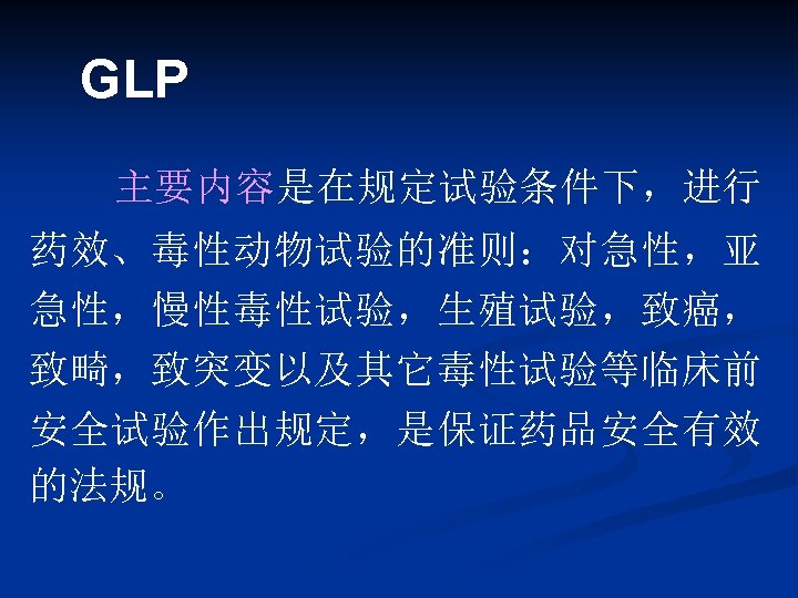 GLP 主要内容是在规定试验条件下，进行 药效、毒性动物试验的准则：对急性，亚 急性，慢性毒性试验，生殖试验，致癌， 致畸，致突变以及其它毒性试验等临床前 安全试验作出规定，是保证药品安全有效 的法规。 