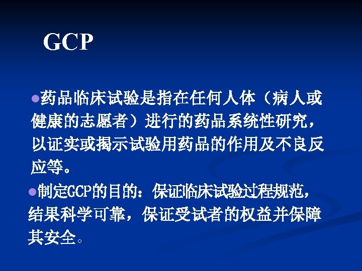 GCP l药品临床试验是指在任何人体（病人或 健康的志愿者）进行的药品系统性研究， 以证实或揭示试验用药品的作用及不良反 应等。 l制定GCP的目的：保证临床试验过程规范， 结果科学可靠，保证受试者的权益并保障 其安全。 