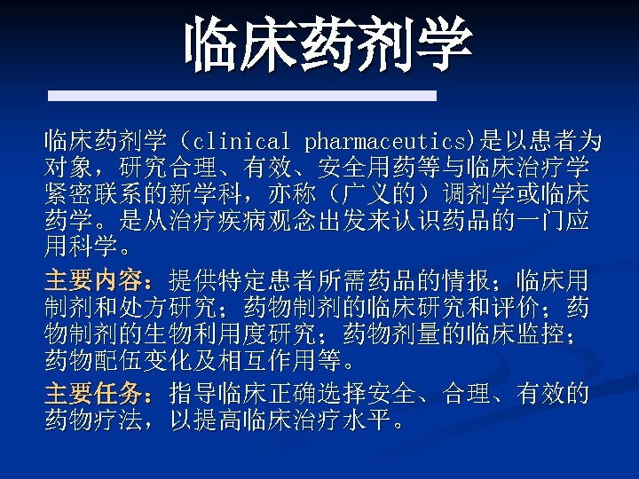 临床药剂学（clinical pharmaceutics)是以患者为 对象，研究合理、有效、安全用药等与临床治疗学 紧密联系的新学科，亦称（广义的）调剂学或临床 药学。是从治疗疾病观念出发来认识药品的一门应 用科学。 主要内容：提供特定患者所需药品的情报；临床用 制剂和处方研究；药物制剂的临床研究和评价；药 物制剂的生物利用度研究；药物剂量的临床监控； 药物配伍变化及相互作用等。 主要任务：指导临床正确选择安全、合理、有效的 药物疗法，以提高临床治疗水平。 