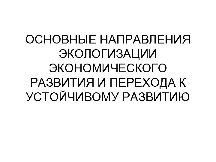 ОСНОВНЫЕ НАПРАВЛЕНИЯ ЭКОЛОГИЗАЦИИ ЭКОНОМИЧЕСКОГО РАЗВИТИЯ И ПЕРЕХОДА К УСТОЙЧИВОМУ РАЗВИТИЮ 