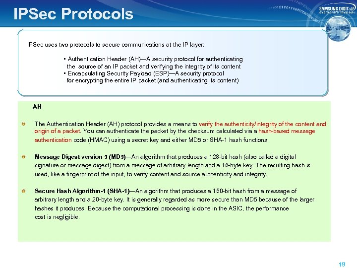 IPSec Protocols IPSec uses two protocols to secure communications at the IP layer: •