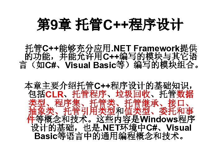 第 9章 托管C++程序设计 托管C++能够充分应用. NET Framework提供 的功能，并能允许用C++编写的模块与其它语 言（如C#、Visual Basic等）编写的模块组合。 本章主要介绍托管C++程序设计的基础知识， 包括CLR、托管程序、垃圾回收、托管数据 类型、程序集、托管类、托管继承、接口、 抽象类、托管引用类型和值类型、委托和事 件等概念和技术。这些内容是Windows程序
