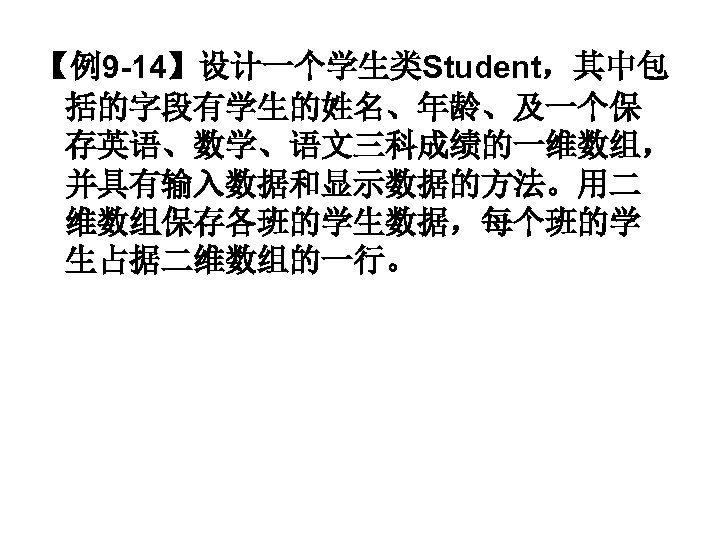 【例9 -14】设计一个学生类Student，其中包 括的字段有学生的姓名、年龄、及一个保 存英语、数学、语文三科成绩的一维数组， 并具有输入数据和显示数据的方法。用二 维数组保存各班的学生数据，每个班的学 生占据二维数组的一行。 