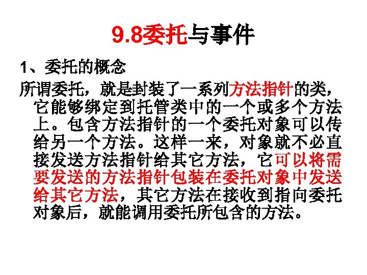 9. 8委托与事件 1、委托的概念 所谓委托，就是封装了一系列方法指针的类， 它能够绑定到托管类中的一个或多个方法 上。包含方法指针的一个委托对象可以传 给另一个方法。这样一来，对象就不必直 接发送方法指针给其它方法，它可以将需 要发送的方法指针包装在委托对象中发送 给其它方法，其它方法在接收到指向委托 对象后，就能调用委托所包含的方法。 