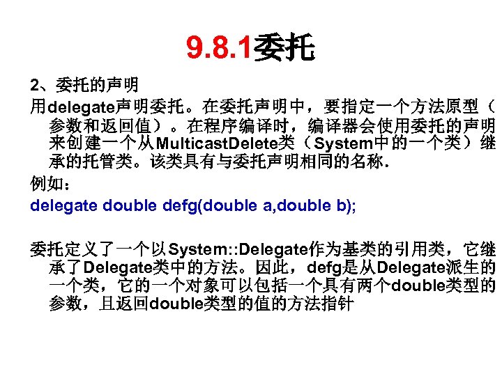 9. 8. 1委托 2、委托的声明 用delegate声明委托。在委托声明中，要指定一个方法原型（ 参数和返回值）。在程序编译时，编译器会使用委托的声明 来创建一个从Multicast. Delete类（System中的一个类）继 承的托管类。该类具有与委托声明相同的名称． 例如： delegate double defg(double a,