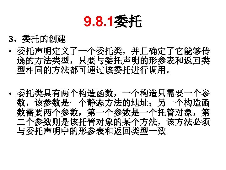 9. 8. 1委托 3、委托的创建 • 委托声明定义了一个委托类，并且确定了它能够传 递的方法类型，只要与委托声明的形参表和返回类 型相同的方法都可通过该委托进行调用。 • 委托类具有两个构造函数，一个构造只需要一个参 数，该参数是一个静态方法的地址；另一个构造函 数需要两个参数，第一个参数是一个托管对象，第 二个参数则是该托管对象的某个方法，该方法必须 与委托声明中的形参表和返回类型一致