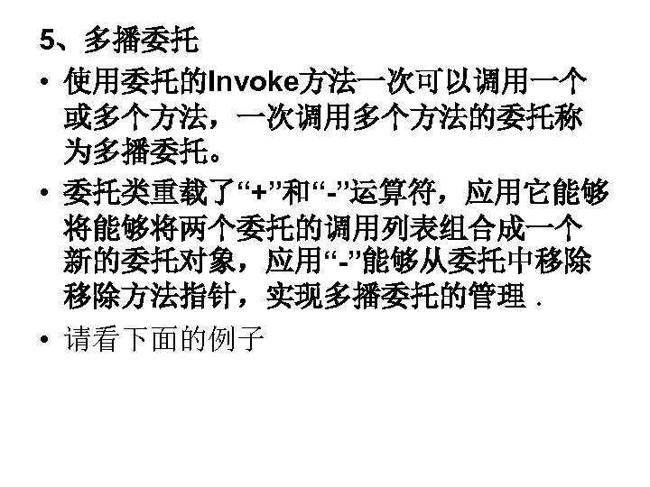 5、多播委托 • 使用委托的Invoke方法一次可以调用一个 或多个方法，一次调用多个方法的委托称 为多播委托。 • 委托类重载了“+”和“-”运算符，应用它能够 将能够将两个委托的调用列表组合成一个 新的委托对象，应用“-”能够从委托中移除 移除方法指针，实现多播委托的管理 ． • 请看下面的例子 