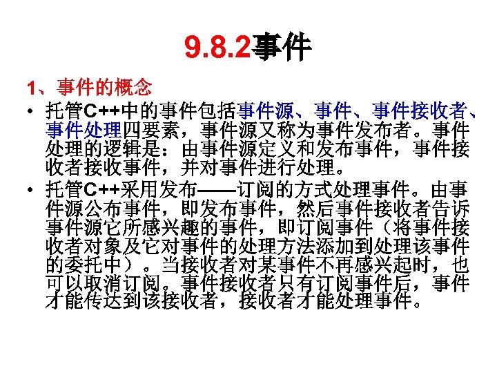 9. 8. 2事件 1、事件的概念 • 托管C++中的事件包括事件源、事件、事件接收者、 事件处理四要素，事件源又称为事件发布者。事件 处理的逻辑是：由事件源定义和发布事件，事件接 收者接收事件，并对事件进行处理。 • 托管C++采用发布——订阅的方式处理事件。由事 件源公布事件，即发布事件，然后事件接收者告诉 事件源它所感兴趣的事件，即订阅事件（将事件接 收者对象及它对事件的处理方法添加到处理该事件