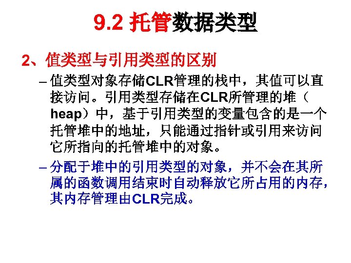 9. 2 托管数据类型 2、值类型与引用类型的区别 – 值类型对象存储CLR管理的栈中，其值可以直 接访问。引用类型存储在CLR所管理的堆（ heap）中，基于引用类型的变量包含的是一个 托管堆中的地址，只能通过指针或引用来访问 它所指向的托管堆中的对象。 – 分配于堆中的引用类型的对象，并不会在其所 属的函数调用结束时自动释放它所占用的内存， 其内存管理由CLR完成。