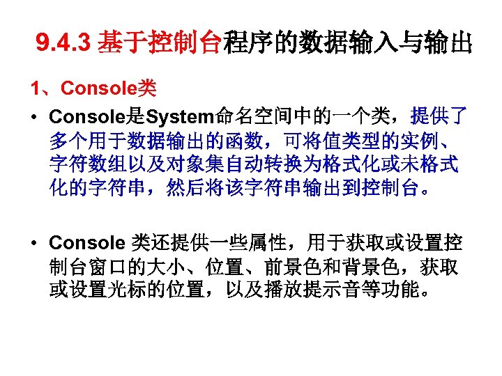 9. 4. 3 基于控制台程序的数据输入与输出 1、Console类 • Console是System命名空间中的一个类，提供了 多个用于数据输出的函数，可将值类型的实例、 字符数组以及对象集自动转换为格式化或未格式 化的字符串，然后将该字符串输出到控制台。 • Console 类还提供一些属性，用于获取或设置控 制台窗口的大小、位置、前景色和背景色，获取