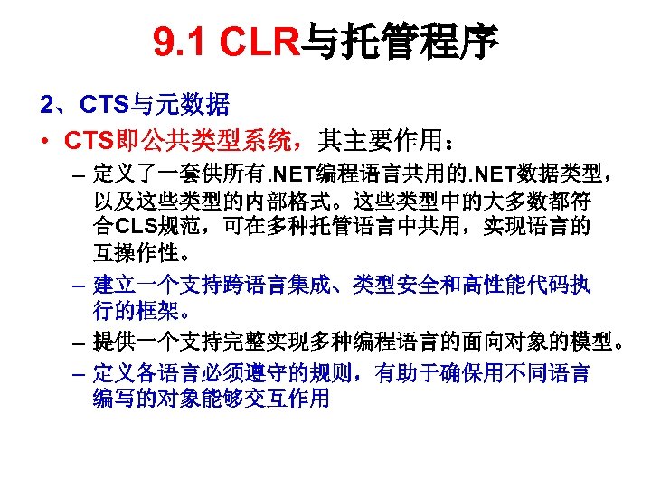 9. 1 CLR与托管程序 2、CTS与元数据 • CTS即公共类型系统，其主要作用： – 定义了一套供所有. NET编程语言共用的. NET数据类型， 以及这些类型的内部格式。这些类型中的大多数都符 合CLS规范，可在多种托管语言中共用，实现语言的 互操作性。 –