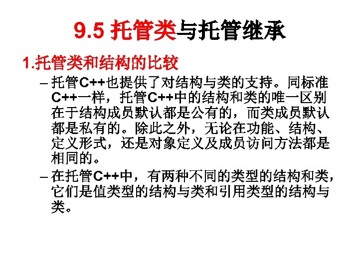 9. 5 托管类与托管继承 1. 托管类和结构的比较 – 托管C++也提供了对结构与类的支持。同标准 C++一样，托管C++中的结构和类的唯一区别 在于结构成员默认都是公有的，而类成员默认 都是私有的。除此之外，无论在功能、结构、 定义形式，还是对象定义及成员访问方法都是 相同的。 – 在托管C++中，有两种不同的类型的结构和类，