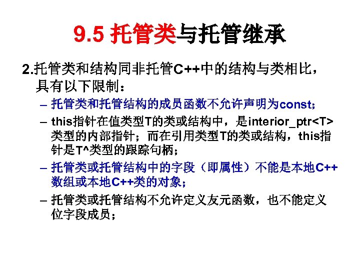 9. 5 托管类与托管继承 2. 托管类和结构同非托管C++中的结构与类相比， 具有以下限制： – 托管类和托管结构的成员函数不允许声明为const； – this指针在值类型T的类或结构中，是interior_ptr<T> 类型的内部指针；而在引用类型T的类或结构，this指 针是T^类型的跟踪句柄； – 托管类或托管结构中的字段（即属性）不能是本地C++