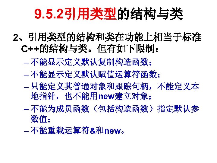 9. 5. 2引用类型的结构与类 2、引用类型的结构和类在功能上相当于标准 C++的结构与类。但有如下限制： – 不能显示定义默认复制构造函数； – 不能显示定义默认赋值运算符函数； – 只能定义其普通对象和跟踪句柄，不能定义本 地指针，也不能用new建立对象； – 不能为成员函数（包括构造函数）指定默认参